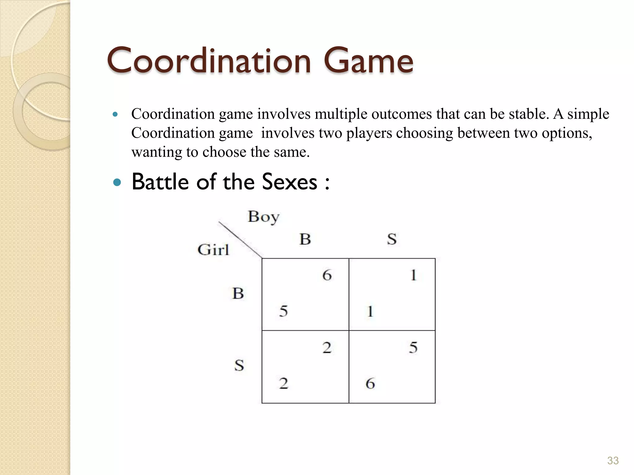 Coordination Game
   Coordination game involves multiple outcomes that can be stable. A simple
    Coordination game involves two players choosing between two options,
    wanting to choose the same.

   Battle of the Sexes :




                                                                            33
 