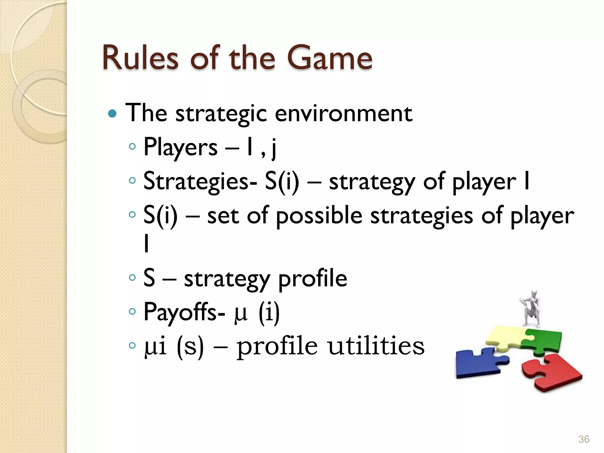 Rules of the Game
   The strategic environment
    ◦ Players – I , j
    ◦ Strategies- S(i) – strategy of player I
    ◦ S(i) – set of possible strategies of player
      I
    ◦ S – strategy profile
    ◦ Payoffs- µ (i)
    ◦ µi (s) – profile utilities


                                                    36
 