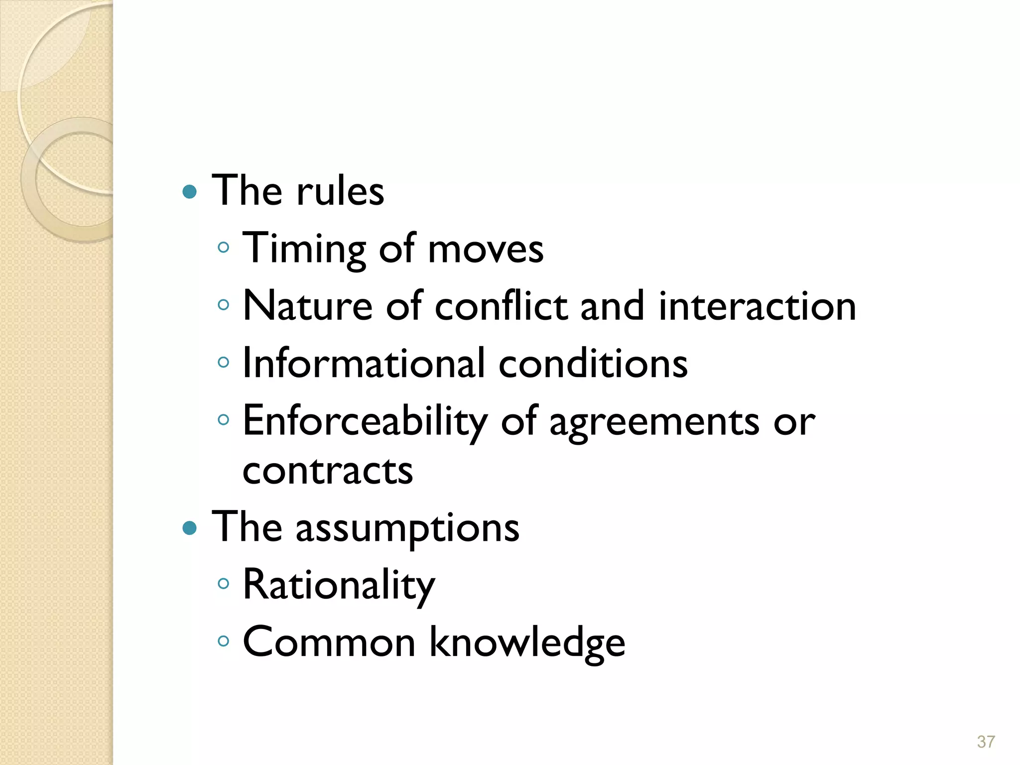  The rules
  ◦ Timing of moves
  ◦ Nature of conflict and interaction
  ◦ Informational conditions
  ◦ Enforceability of agreements or
    contracts
 The assumptions
  ◦ Rationality
  ◦ Common knowledge

                                         37
 