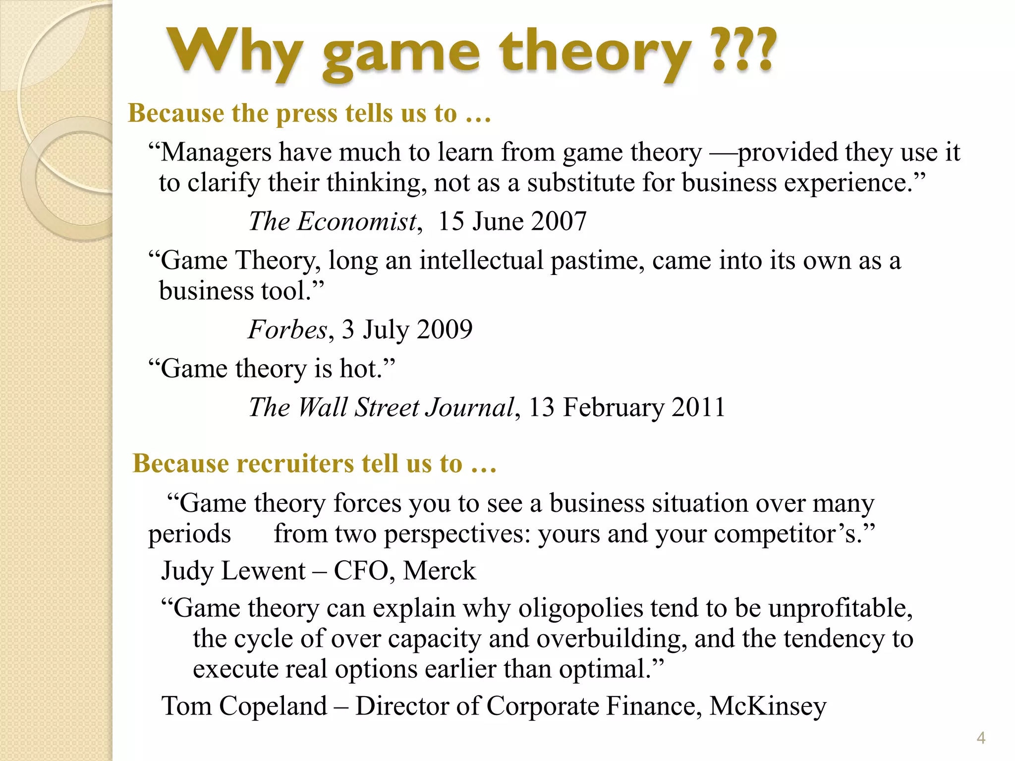 Why game theory ???
Because the press tells us to …
 ―Managers have much to learn from game theory —provided they use it
  to clarify their thinking, not as a substitute for business experience.‖
           The Economist, 15 June 2007
 ―Game Theory, long an intellectual pastime, came into its own as a
  business tool.‖
           Forbes, 3 July 2009
 ―Game theory is hot.‖
           The Wall Street Journal, 13 February 2011
Because recruiters tell us to …
   ―Game theory forces you to see a business situation over many
 periods from two perspectives: yours and your competitor’s.‖
  Judy Lewent – CFO, Merck
  ―Game theory can explain why oligopolies tend to be unprofitable,
     the cycle of over capacity and overbuilding, and the tendency to
     execute real options earlier than optimal.‖
  Tom Copeland – Director of Corporate Finance, McKinsey
                                                                             4
 