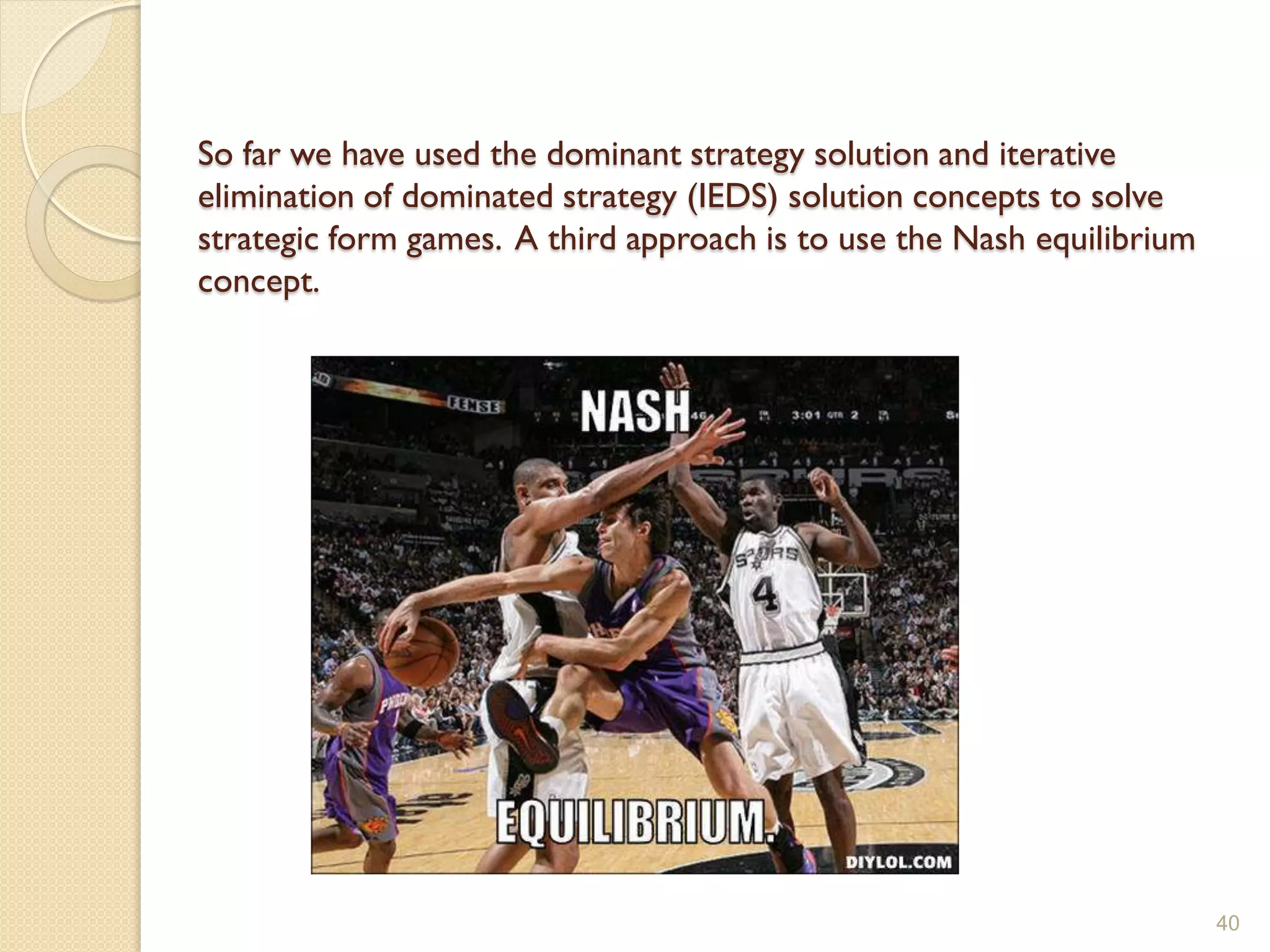 So far we have used the dominant strategy solution and iterative
elimination of dominated strategy (IEDS) solution concepts to solve
strategic form games. A third approach is to use the Nash equilibrium
concept.




                                                                        40
 