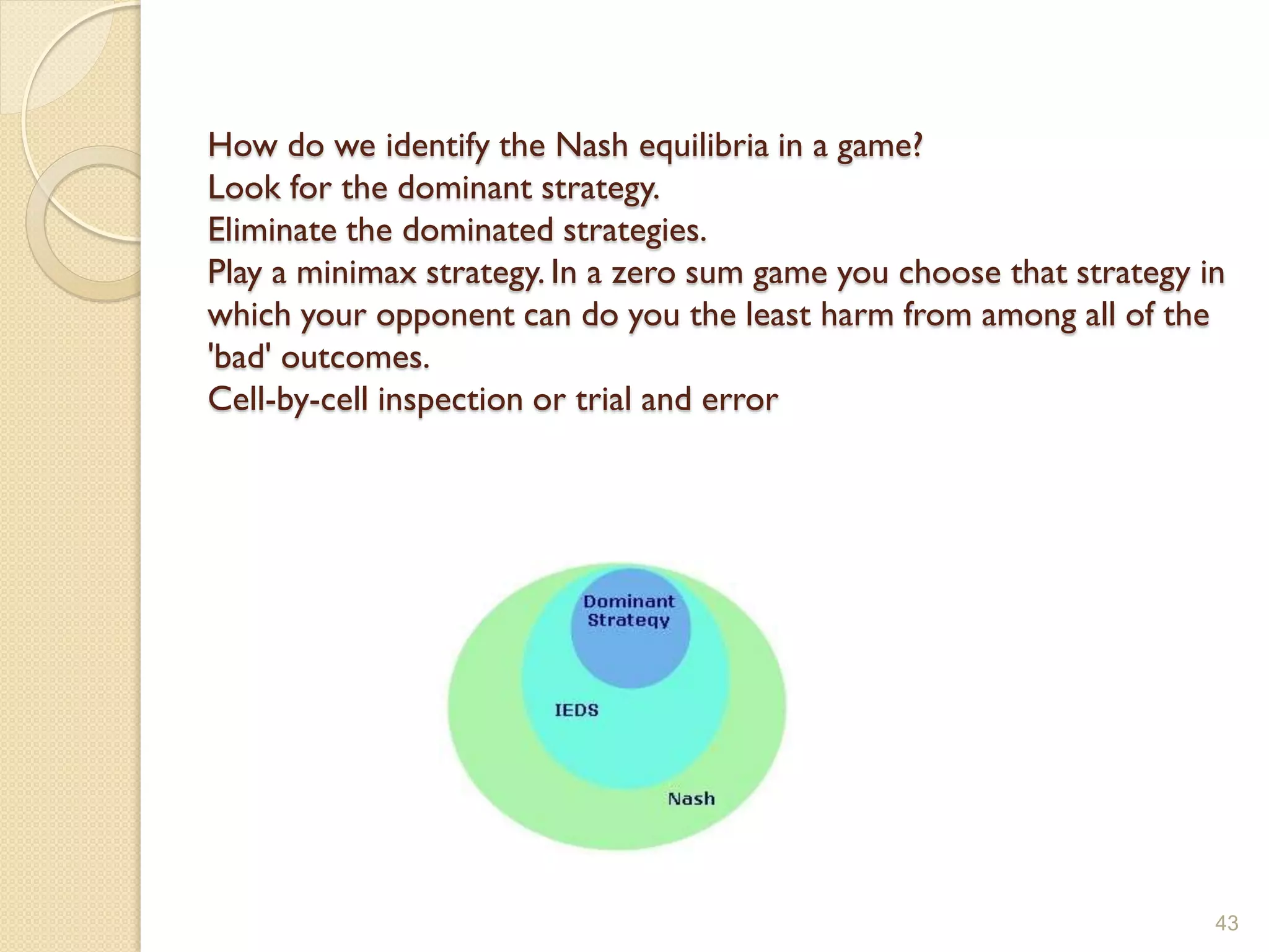 How do we identify the Nash equilibria in a game?
Look for the dominant strategy.
Eliminate the dominated strategies.
Play a minimax strategy. In a zero sum game you choose that strategy in
which your opponent can do you the least harm from among all of the
'bad' outcomes.
Cell-by-cell inspection or trial and error




                                                                      43
 