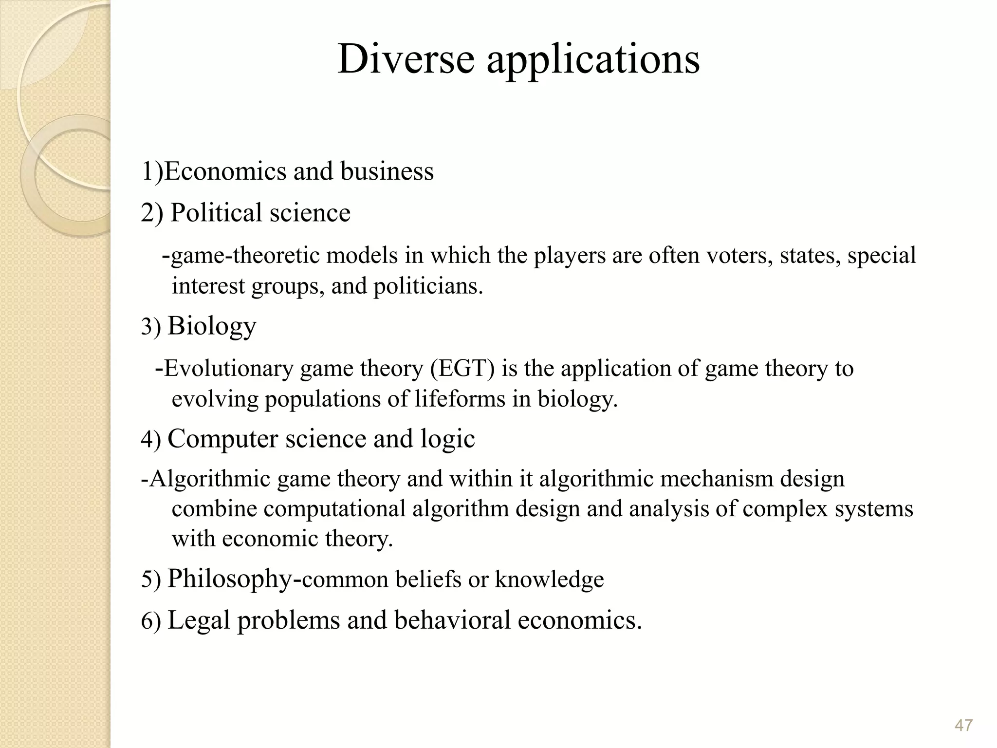 Diverse applications

1)Economics and business
2) Political science
  -game-theoretic models in which the players are often voters, states, special
   interest groups, and politicians.
3) Biology
 -Evolutionary game theory (EGT) is the application of game theory to
   evolving populations of lifeforms in biology.
4) Computer science and logic
-Algorithmic game theory and within it algorithmic mechanism design
   combine computational algorithm design and analysis of complex systems
   with economic theory.
5) Philosophy-common beliefs or knowledge
6) Legal problems and behavioral economics.



                                                                                  47
 