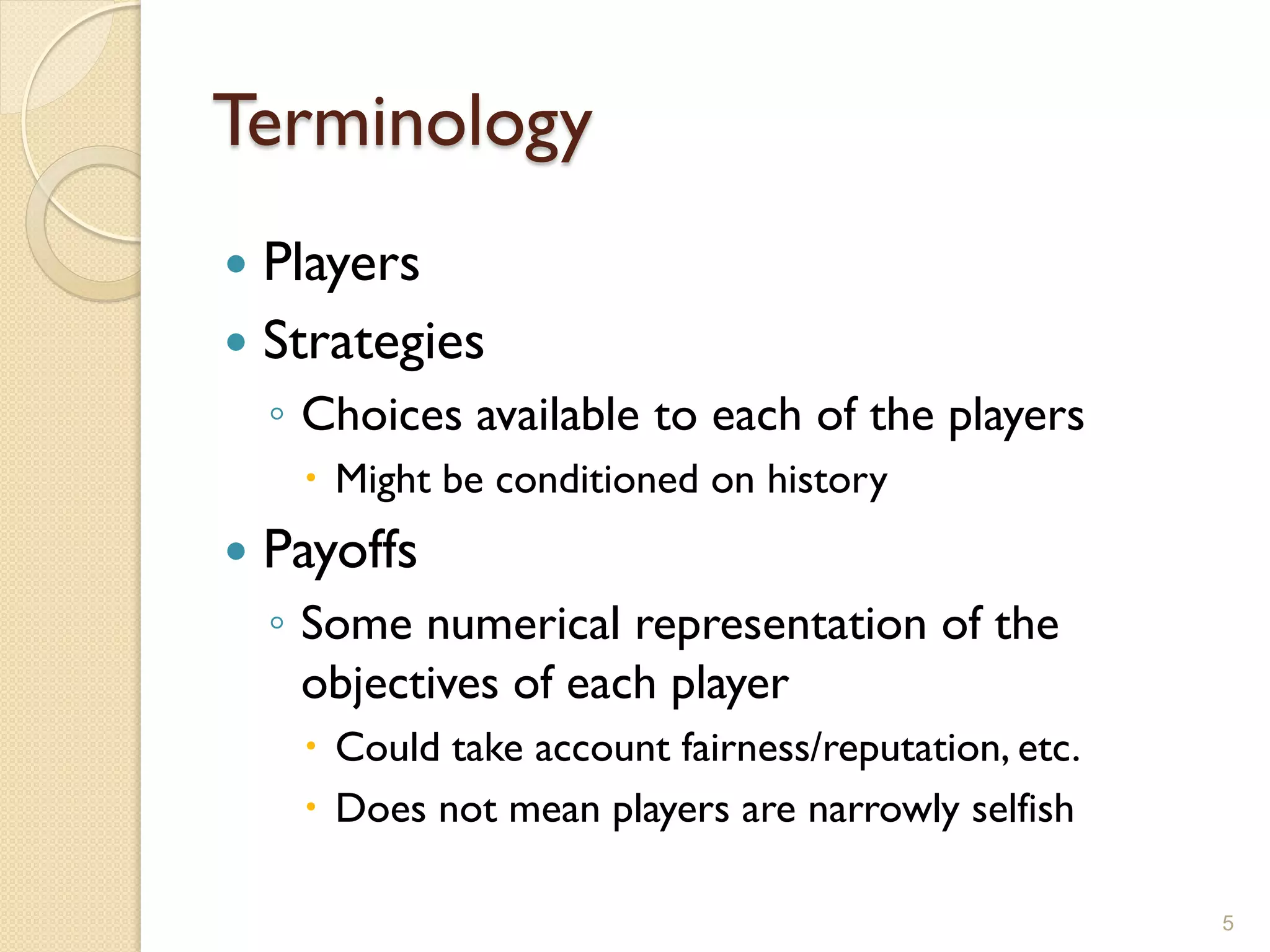 Terminology
 Players
 Strategies
    ◦ Choices available to each of the players
      Might be conditioned on history
   Payoffs
    ◦ Some numerical representation of the
      objectives of each player
      Could take account fairness/reputation, etc.
      Does not mean players are narrowly selfish

                                                      5
 