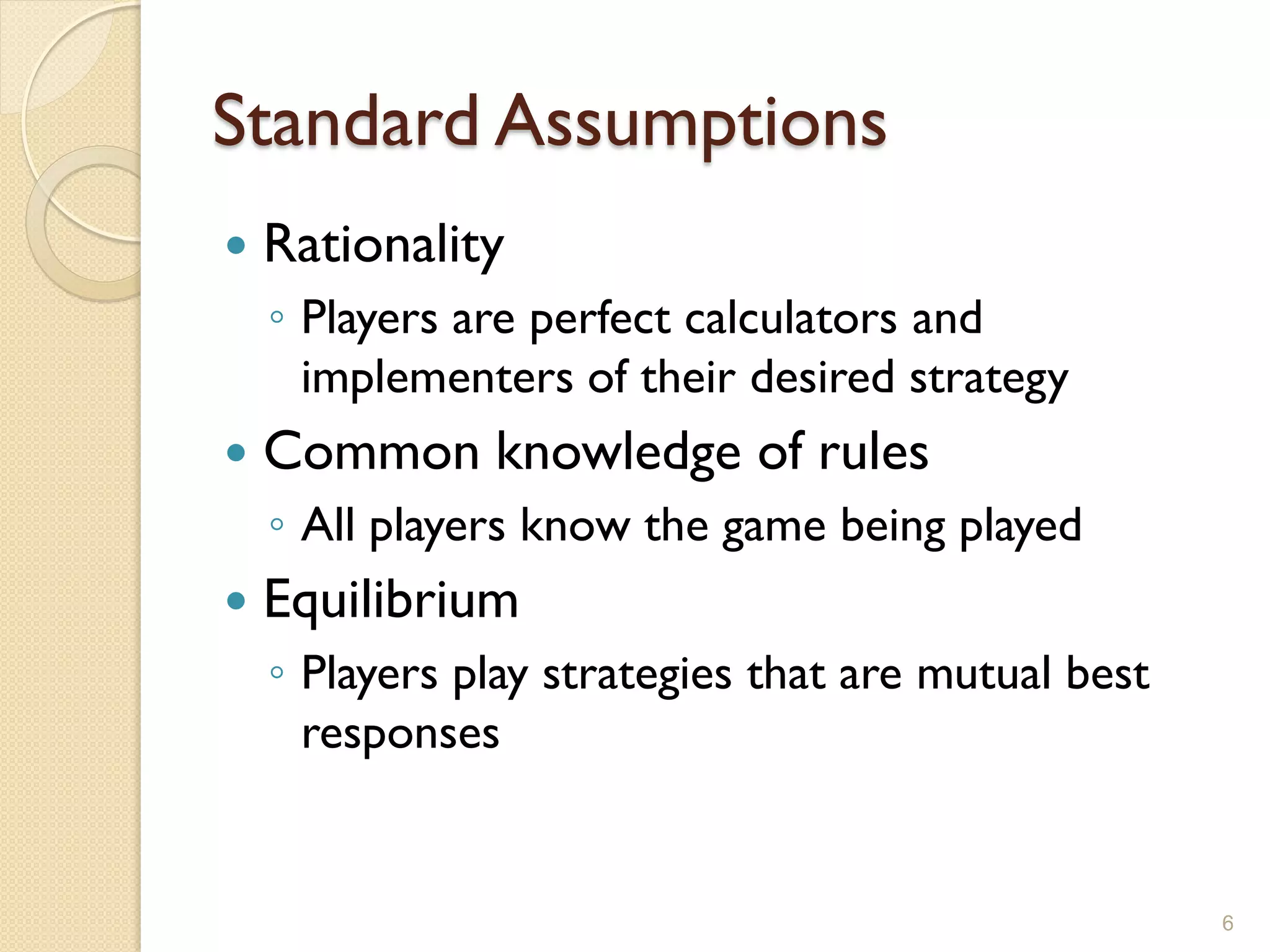 Standard Assumptions
   Rationality
    ◦ Players are perfect calculators and
      implementers of their desired strategy
   Common knowledge of rules
    ◦ All players know the game being played
   Equilibrium
    ◦ Players play strategies that are mutual best
      responses


                                                     6
 
