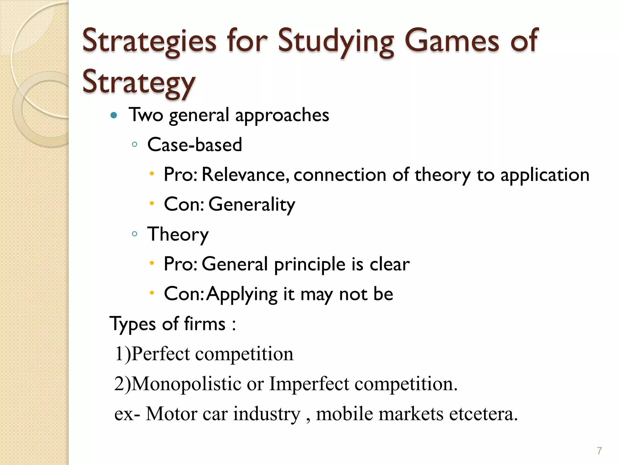 Strategies for Studying Games of
Strategy
   Two general approaches
    ◦ Case-based
       Pro: Relevance, connection of theory to application
       Con: Generality
    ◦ Theory
       Pro: General principle is clear
       Con: Applying it may not be
 Types of firms :
  1)Perfect competition
  2)Monopolistic or Imperfect competition.
  ex- Motor car industry , mobile markets etcetera.
                                                              7
 