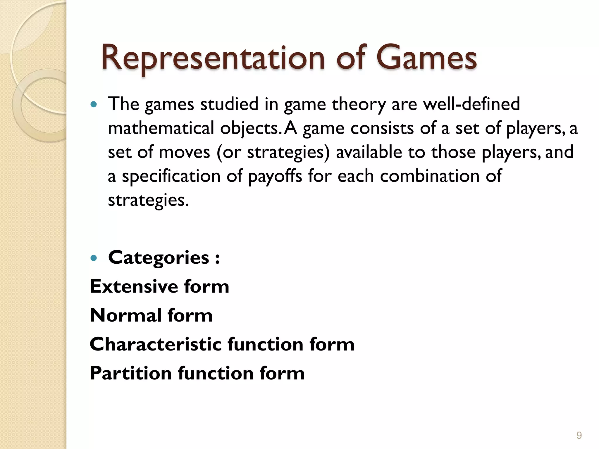 Representation of Games
   The games studied in game theory are well-defined
    mathematical objects. A game consists of a set of players, a
    set of moves (or strategies) available to those players, and
    a specification of payoffs for each combination of
    strategies.

 Categories :
Extensive form
Normal form
Characteristic function form
Partition function form

                                                               9
 