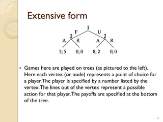 Extensive form




   Games here are played on trees (as pictured to the left).
    Here each vertex (or node) represents a point of choice for
    a player. The player is specified by a number listed by the
    vertex. The lines out of the vertex represent a possible
    action for that player. The payoffs are specified at the bottom
    of the tree.


                                                                  10
 