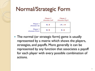 Normal/Strategic Form



   The normal (or strategic form) game is usually
    represented by a matrix which shows the players,
    strategies, and payoffs. More generally it can be
    represented by any function that associates a payoff
    for each player with every possible combination of
    actions.


                                                           11
 