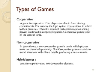 Types of Games
Cooperative :
   A game is cooperative if the players are able to form binding
  commitments. For instance the legal system requires them to adhere
  to their promises. Often it is assumed that communication among
  players is allowed in cooperative games. Cooperative games focus
  on the game at large.

Non-cooperative :
  In game theory, a non-cooperative game is one in which players
  make decisions independently. Non-Cooperative games are able to
  model situations to the finest details, producing accurate results.

Hybrid games :
  contain cooperative and non-cooperative elements.

                                                                        12
 