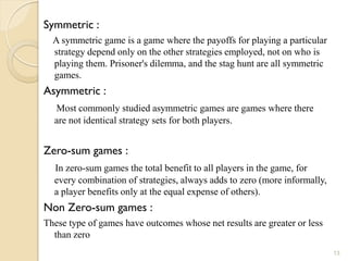 Symmetric :
  A symmetric game is a game where the payoffs for playing a particular
  strategy depend only on the other strategies employed, not on who is
  playing them. Prisoner's dilemma, and the stag hunt are all symmetric
  games.
Asymmetric :
  Most commonly studied asymmetric games are games where there
  are not identical strategy sets for both players.


Zero-sum games :
  In zero-sum games the total benefit to all players in the game, for
  every combination of strategies, always adds to zero (more informally,
  a player benefits only at the equal expense of others).
Non Zero-sum games :
These type of games have outcomes whose net results are greater or less
  than zero
                                                                           13
 