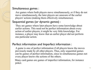 Simultaneous games :
  Are games where both players move simultaneously, or if they do not
  move simultaneously, the later players are unaware of the earlier
  players' actions (making them effectively simultaneous).
Sequential games (or dynamic games) :
  They are games where later players have some knowledge about
  earlier actions. This need not be perfect information about every
  action of earlier players; it might be very little knowledge. For
  instance, a player may know that an earlier player did not perform
  one particular action.

Perfect information and Imperfect information :
  A game is one of perfect information if all players know the moves
  previously made by all other players. Thus, only sequential games
  can be games of perfect information, since in simultaneous games not
  every player knows the actions of the others.
  Many card games are games of imperfect information, for instance
  poker.
                                                                         14
 