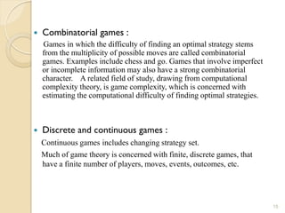    Combinatorial games :
    Games in which the difficulty of finding an optimal strategy stems
    from the multiplicity of possible moves are called combinatorial
    games. Examples include chess and go. Games that involve imperfect
    or incomplete information may also have a strong combinatorial
    character. A related field of study, drawing from computational
    complexity theory, is game complexity, which is concerned with
    estimating the computational difficulty of finding optimal strategies.



   Discrete and continuous games :
    Continuous games includes changing strategy set.
    Much of game theory is concerned with finite, discrete games, that
    have a finite number of players, moves, events, outcomes, etc.




                                                                             15
 
