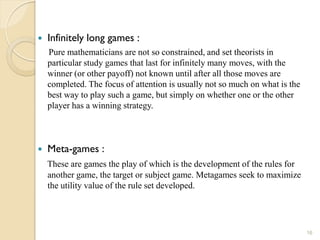    Infinitely long games :
    Pure mathematicians are not so constrained, and set theorists in
    particular study games that last for infinitely many moves, with the
    winner (or other payoff) not known until after all those moves are
    completed. The focus of attention is usually not so much on what is the
    best way to play such a game, but simply on whether one or the other
    player has a winning strategy.



   Meta-games :
    These are games the play of which is the development of the rules for
    another game, the target or subject game. Metagames seek to maximize
    the utility value of the rule set developed.




                                                                              16
 