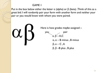 GAME 1
Put in the box below either the letter α (alpha) or β (beta) .Think of this as a
great bid. I will randomly pair your form with another form and neither your
pair or you would know with whom you were paired.



                           Here is how grades maybe assigned :-
                              you               pair
                                     α, β – A,C
                                     α, α – B minus , B minus
                                     β, α – C , A
                                     β, β –B plus , B plus




                                                                             18
 