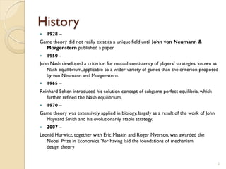 History
   1928 –
Game theory did not really exist as a unique field until John von Neumann &
  Morgenstern published a paper.
   1950 -
John Nash developed a criterion for mutual consistency of players' strategies, known as
   Nash equilibrium, applicable to a wider variety of games than the criterion proposed
   by von Neumann and Morgenstern.
   1965 –
Reinhard Selten introduced his solution concept of subgame perfect equilibria, which
   further refined the Nash equilibrium.
   1970 –
Game theory was extensively applied in biology, largely as a result of the work of John
  Maynard Smith and his evolutionarily stable strategy.
   2007 –
Leonid Hurwicz, together with Eric Maskin and Roger Myerson, was awarded the
   Nobel Prize in Economics "for having laid the foundations of mechanism
   design theory


                                                                                          2
 