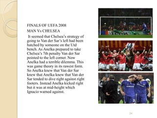 FINALS OF UEFA 2008
MAN Vs CHELSEA
 It seemed that Chelsea’s strategy of
going to Van der Sar’s left had been
hatched by someone on the Utd
bench. As Anelka prepared to take
Chelsea’s 7th penalty Van der Sar
pointed to the left corner. Now
Anelka had a terrible dilemma. This
was game theory in its rawest form.
So Anelka knew that Van der Sar
knew that Anelka knew that Van der
Sar tended to dive right against right
footers. Instead Anelka kicked right
but it was at mid-height which
Ignacio warned against.




                                         24
 