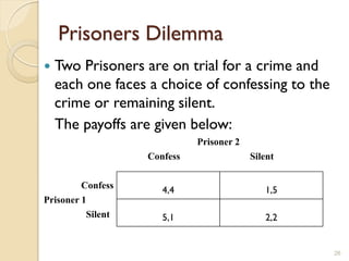 Prisoners Dilemma
   Two Prisoners are on trial for a crime and
    each one faces a choice of confessing to the
    crime or remaining silent.
    The payoffs are given below:
                             Prisoner 2
                   Confess                Silent

         Confess      4,4                    1,5
Prisoner 1
          Silent      5,1                    2,2


                                                   26
 