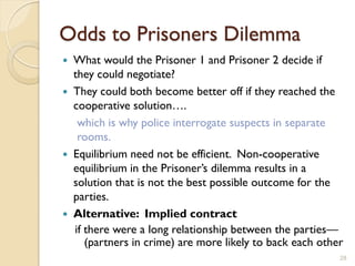 Odds to Prisoners Dilemma
 What would the Prisoner 1 and Prisoner 2 decide if
  they could negotiate?
 They could both become better off if they reached the
  cooperative solution….
   which is why police interrogate suspects in separate
   rooms.
 Equilibrium need not be efficient. Non-cooperative
  equilibrium in the Prisoner’s dilemma results in a
  solution that is not the best possible outcome for the
  parties.
 Alternative: Implied contract
  if there were a long relationship between the parties—
     (partners in crime) are more likely to back each other
                                                          28
 