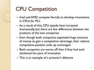 CPU Competition
 Intel and AMD compete fiercely to develop innovations
  in CPUs for PCs
 As a result of this, CPU speeds have increased
  dramatically, but there are few differences between the
  products of the two companies
 Even though both companies expended huge amounts
  of money to gain a competitive advantage, their relative
  competitive position ends up unchanged.
 Both companies are worse off than if they had each
  slackened the pace of innovation
 This is an example of a prisoner’s dilemma


                                                             29
 