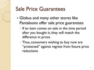 Sale Price Guarantees
   Globus and many other stores like
    Pantaloons offer sale price guarantees
    ◦ If an item comes on sale in the time period
      after you bought it, they will match the
      difference in prices
    ◦ Thus, consumers wishing to buy now are
      ―protected‖ against regrets from future price
      reductions



                                                      30
 