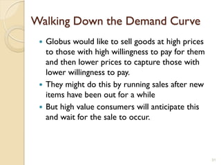 Walking Down the Demand Curve
  Globus would like to sell goods at high prices
   to those with high willingness to pay for them
   and then lower prices to capture those with
   lower willingness to pay.
  They might do this by running sales after new
   items have been out for a while
  But high value consumers will anticipate this
   and wait for the sale to occur.



                                                    31
 