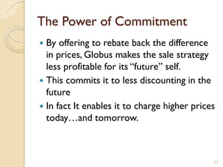 The Power of Commitment
 By offering to rebate back the difference
  in prices, Globus makes the sale strategy
  less profitable for its ―future‖ self.
 This commits it to less discounting in the
  future
 In fact It enables it to charge higher prices
  today…and tomorrow.



                                              32
 