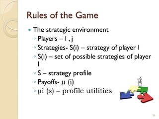 Rules of the Game
   The strategic environment
    ◦ Players – I , j
    ◦ Strategies- S(i) – strategy of player I
    ◦ S(i) – set of possible strategies of player
      I
    ◦ S – strategy profile
    ◦ Payoffs- µ (i)
    ◦ µi (s) – profile utilities


                                                    36
 