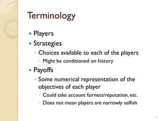 Terminology
 Players
 Strategies
    ◦ Choices available to each of the players
      Might be conditioned on history
   Payoffs
    ◦ Some numerical representation of the
      objectives of each player
      Could take account fairness/reputation, etc.
      Does not mean players are narrowly selfish

                                                      5
 