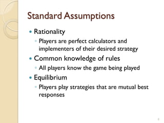 Standard Assumptions
   Rationality
    ◦ Players are perfect calculators and
      implementers of their desired strategy
   Common knowledge of rules
    ◦ All players know the game being played
   Equilibrium
    ◦ Players play strategies that are mutual best
      responses


                                                     6
 