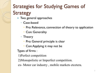 Strategies for Studying Games of
Strategy
   Two general approaches
    ◦ Case-based
       Pro: Relevance, connection of theory to application
       Con: Generality
    ◦ Theory
       Pro: General principle is clear
       Con: Applying it may not be
 Types of firms :
  1)Perfect competition
  2)Monopolistic or Imperfect competition.
  ex- Motor car industry , mobile markets etcetera.
                                                              7
 