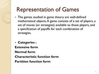 Representation of Games
   The games studied in game theory are well-defined
    mathematical objects. A game consists of a set of players, a
    set of moves (or strategies) available to those players, and
    a specification of payoffs for each combination of
    strategies.

 Categories :
Extensive form
Normal form
Characteristic function form
Partition function form

                                                               9
 