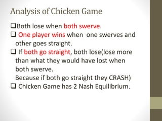 Analysis of Chicken Game
Both lose when both swerve.
 One player wins when one swerves and
other goes straight.
 If both go straight, both lose(lose more
than what they would have lost when
both swerve.
Because if both go straight they CRASH)
 Chicken Game has 2 Nash Equilibrium.
 