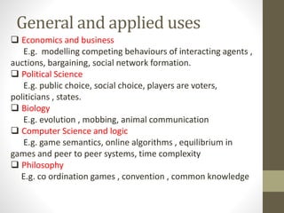 General and applied uses
 Economics and business
E.g. modelling competing behaviours of interacting agents ,
auctions, bargaining, social network formation.
 Political Science
E.g. public choice, social choice, players are voters,
politicians , states.
 Biology
E.g. evolution , mobbing, animal communication
 Computer Science and logic
E.g. game semantics, online algorithms , equilibrium in
games and peer to peer systems, time complexity
 Philosophy
E.g. co ordination games , convention , common knowledge
 