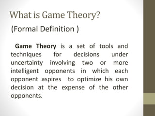 What is Game Theory?
(Formal Definition )
Game Theory is a set of tools and
techniques for decisions under
uncertainty involving two or more
intelligent opponents in which each
opponent aspires to optimize his own
decision at the expense of the other
opponents.
 