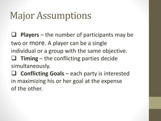 Major Assumptions
 Players – the number of participants may be
two or more. A player can be a single
individual or a group with the same objective.
 Timing – the conflicting parties decide
simultaneously.
 Conflicting Goals – each party is interested
in maximizing his or her goal at the expense
of the other.
 