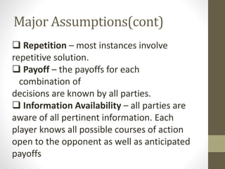 Major Assumptions(cont)
 Repetition – most instances involve
repetitive solution.
 Payoff – the payoffs for each
combination of
decisions are known by all parties.
 Information Availability – all parties are
aware of all pertinent information. Each
player knows all possible courses of action
open to the opponent as well as anticipated
payoffs
 