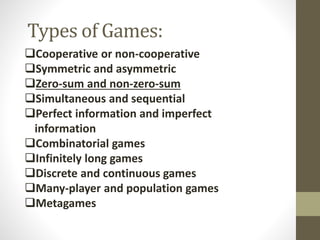 Types of Games:
Cooperative or non-cooperative
Symmetric and asymmetric
Zero-sum and non-zero-sum
Simultaneous and sequential
Perfect information and imperfect
information
Combinatorial games
Infinitely long games
Discrete and continuous games
Many-player and population games
Metagames
 