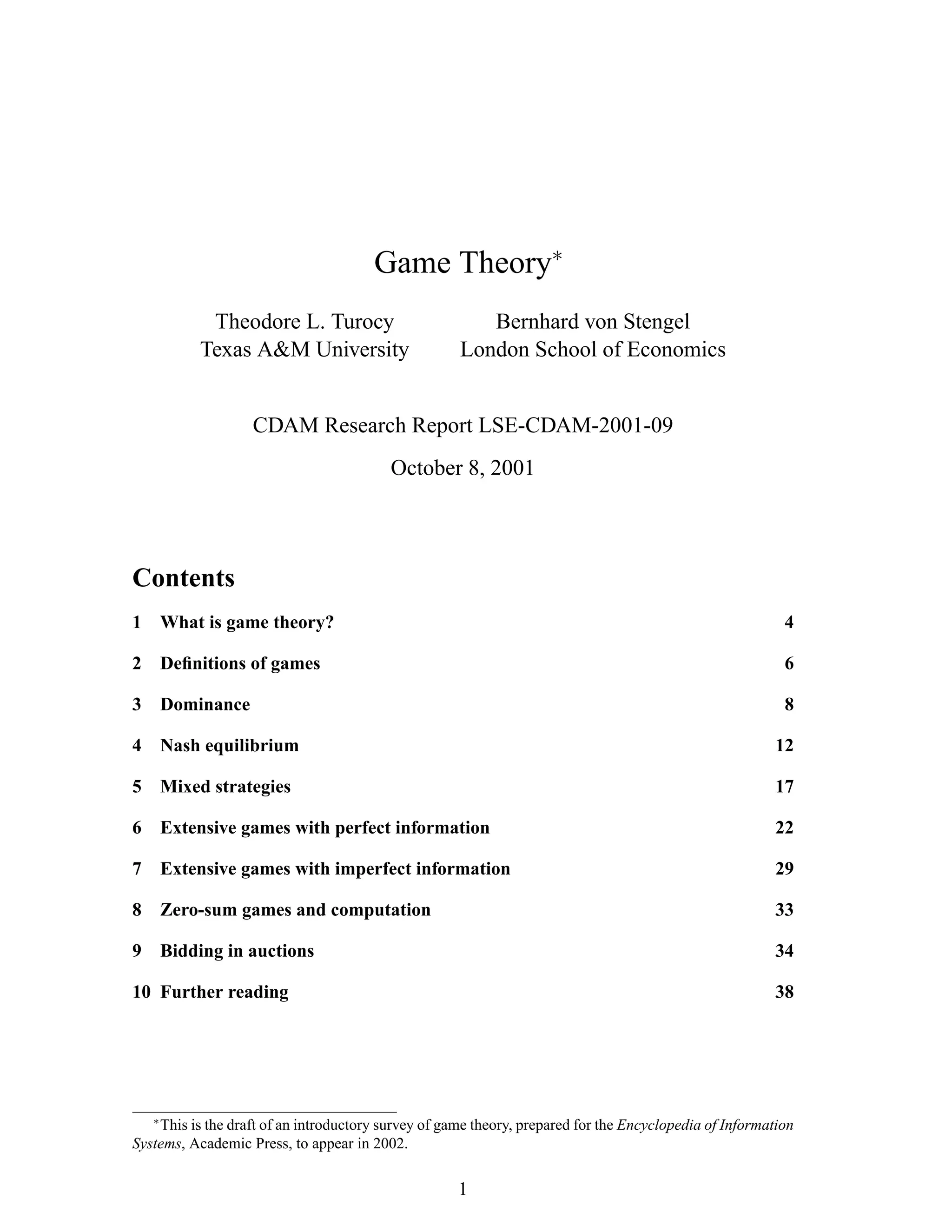 Game Theory∗
Theodore L. Turocy
Texas A&M University
Bernhard von Stengel
London School of Economics
CDAM Research Report LSE-CDAM-2001-09
October 8, 2001
Contents
1 What is game theory? 4
2 Deﬁnitions of games 6
3 Dominance 8
4 Nash equilibrium 12
5 Mixed strategies 17
6 Extensive games with perfect information 22
7 Extensive games with imperfect information 29
8 Zero-sum games and computation 33
9 Bidding in auctions 34
10 Further reading 38
∗
This is the draft of an introductory survey of game theory, prepared for the Encyclopedia of Information
Systems, Academic Press, to appear in 2002.
1
 