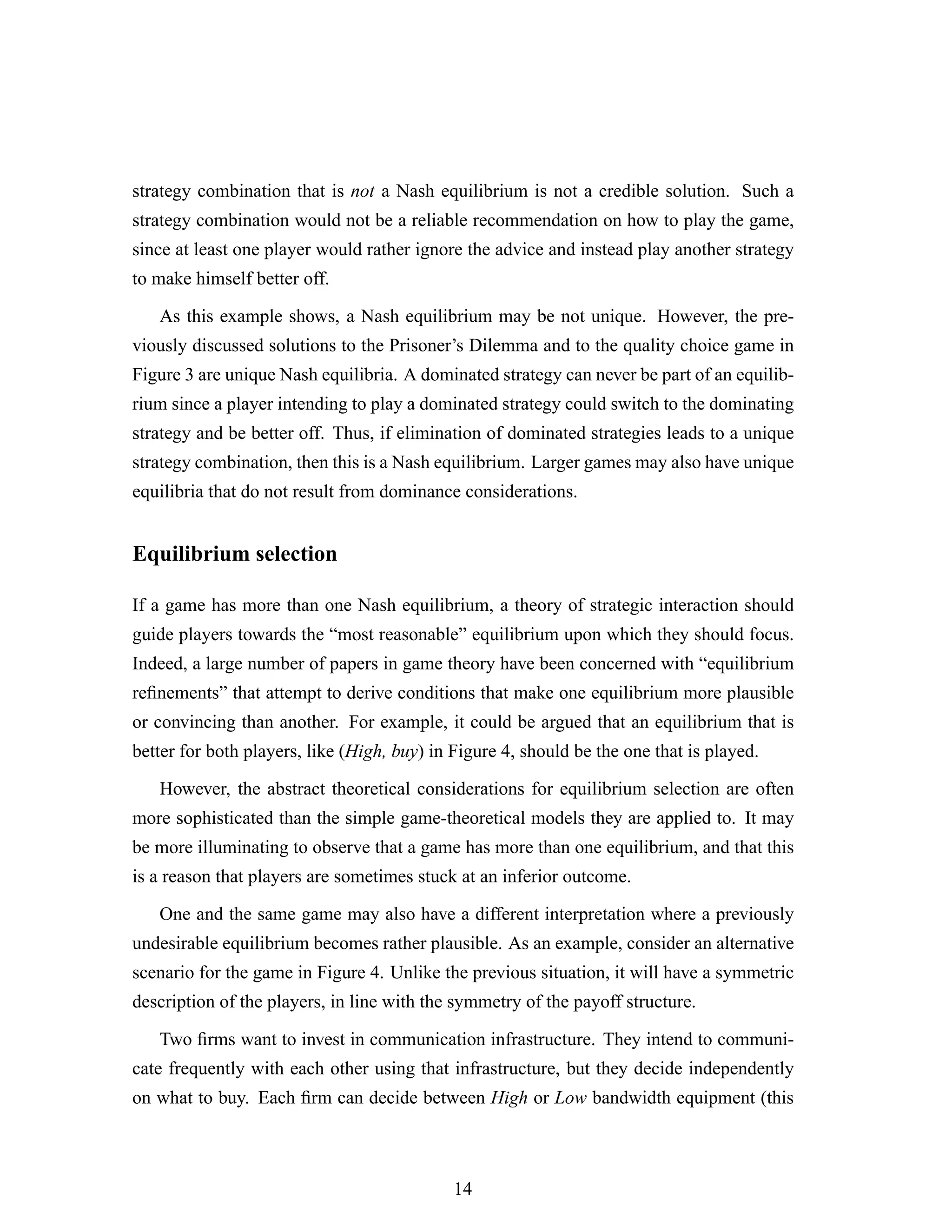 strategy combination that is not a Nash equilibrium is not a credible solution. Such a
strategy combination would not be a reliable recommendation on how to play the game,
since at least one player would rather ignore the advice and instead play another strategy
to make himself better off.
As this example shows, a Nash equilibrium may be not unique. However, the pre-
viously discussed solutions to the Prisoner’s Dilemma and to the quality choice game in
Figure 3 are unique Nash equilibria. A dominated strategy can never be part of an equilib-
rium since a player intending to play a dominated strategy could switch to the dominating
strategy and be better off. Thus, if elimination of dominated strategies leads to a unique
strategy combination, then this is a Nash equilibrium. Larger games may also have unique
equilibria that do not result from dominance considerations.
Equilibrium selection
If a game has more than one Nash equilibrium, a theory of strategic interaction should
guide players towards the “most reasonable” equilibrium upon which they should focus.
Indeed, a large number of papers in game theory have been concerned with “equilibrium
reﬁnements” that attempt to derive conditions that make one equilibrium more plausible
or convincing than another. For example, it could be argued that an equilibrium that is
better for both players, like (High, buy) in Figure 4, should be the one that is played.
However, the abstract theoretical considerations for equilibrium selection are often
more sophisticated than the simple game-theoretical models they are applied to. It may
be more illuminating to observe that a game has more than one equilibrium, and that this
is a reason that players are sometimes stuck at an inferior outcome.
One and the same game may also have a different interpretation where a previously
undesirable equilibrium becomes rather plausible. As an example, consider an alternative
scenario for the game in Figure 4. Unlike the previous situation, it will have a symmetric
description of the players, in line with the symmetry of the payoff structure.
Two ﬁrms want to invest in communication infrastructure. They intend to communi-
cate frequently with each other using that infrastructure, but they decide independently
on what to buy. Each ﬁrm can decide between High or Low bandwidth equipment (this
14
 