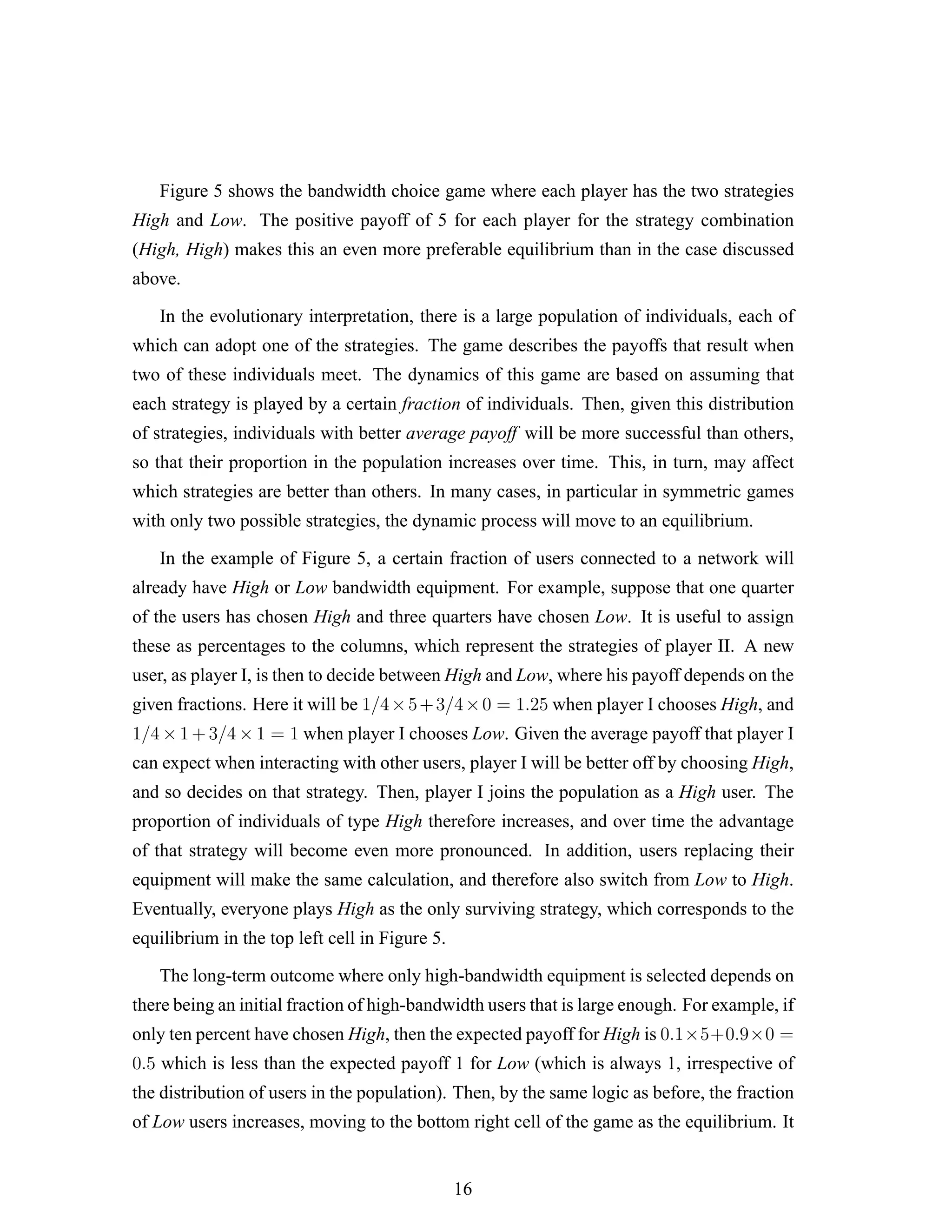Figure 5 shows the bandwidth choice game where each player has the two strategies
High and Low. The positive payoff of 5 for each player for the strategy combination
(High, High) makes this an even more preferable equilibrium than in the case discussed
above.
In the evolutionary interpretation, there is a large population of individuals, each of
which can adopt one of the strategies. The game describes the payoffs that result when
two of these individuals meet. The dynamics of this game are based on assuming that
each strategy is played by a certain fraction of individuals. Then, given this distribution
of strategies, individuals with better average payoff will be more successful than others,
so that their proportion in the population increases over time. This, in turn, may affect
which strategies are better than others. In many cases, in particular in symmetric games
with only two possible strategies, the dynamic process will move to an equilibrium.
In the example of Figure 5, a certain fraction of users connected to a network will
already have High or Low bandwidth equipment. For example, suppose that one quarter
of the users has chosen High and three quarters have chosen Low. It is useful to assign
these as percentages to the columns, which represent the strategies of player II. A new
user, as player I, is then to decide between High and Low, where his payoff depends on the
given fractions. Here it will be 1/4×5+3/4×0 = 1.25 when player I chooses High, and
1/4 × 1 + 3/4 × 1 = 1 when player I chooses Low. Given the average payoff that player I
can expect when interacting with other users, player I will be better off by choosing High,
and so decides on that strategy. Then, player I joins the population as a High user. The
proportion of individuals of type High therefore increases, and over time the advantage
of that strategy will become even more pronounced. In addition, users replacing their
equipment will make the same calculation, and therefore also switch from Low to High.
Eventually, everyone plays High as the only surviving strategy, which corresponds to the
equilibrium in the top left cell in Figure 5.
The long-term outcome where only high-bandwidth equipment is selected depends on
there being an initial fraction of high-bandwidth users that is large enough. For example, if
only ten percent have chosen High, then the expected payoff for High is 0.1×5+0.9×0 =
0.5 which is less than the expected payoff 1 for Low (which is always 1, irrespective of
the distribution of users in the population). Then, by the same logic as before, the fraction
of Low users increases, moving to the bottom right cell of the game as the equilibrium. It
16
 
