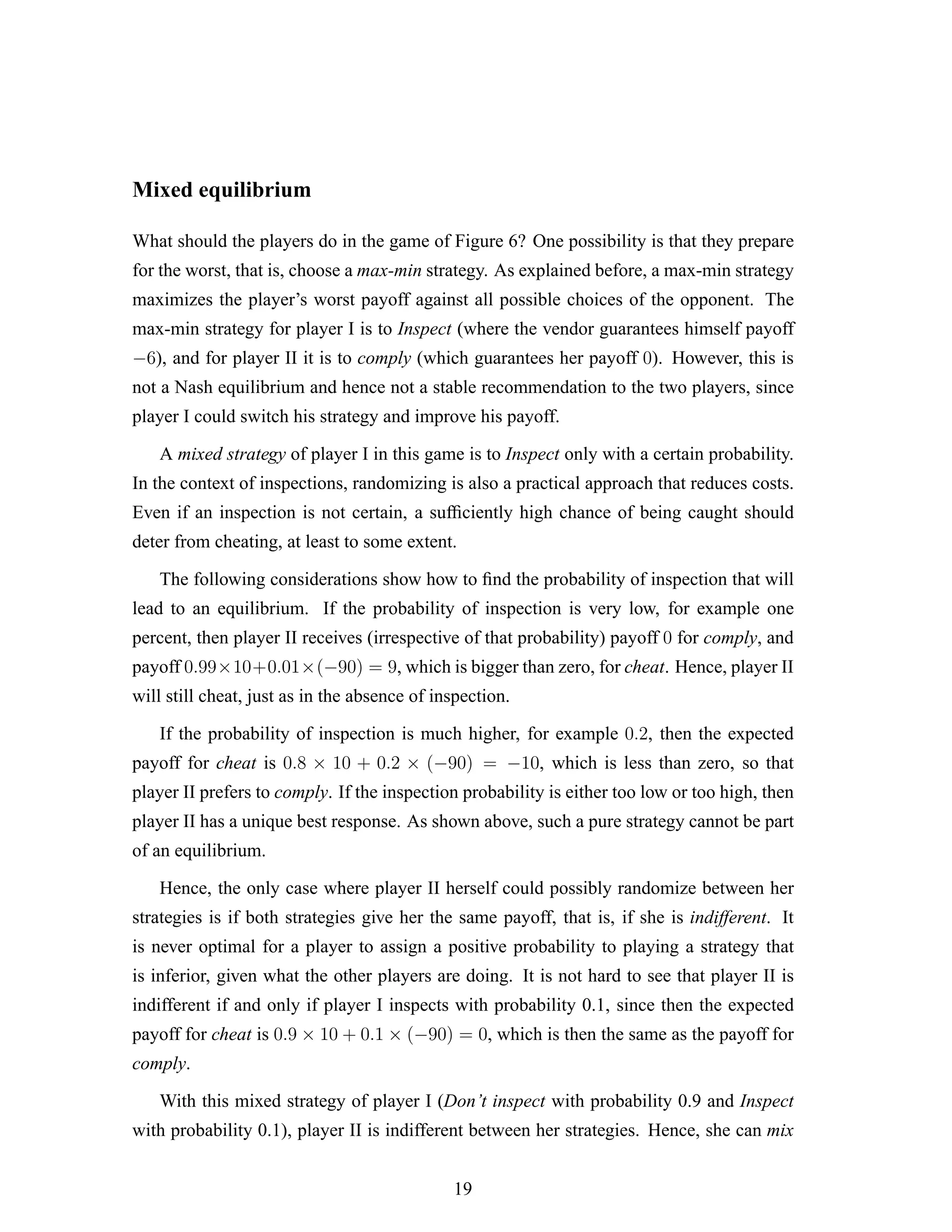 Mixed equilibrium
What should the players do in the game of Figure 6? One possibility is that they prepare
for the worst, that is, choose a max-min strategy. As explained before, a max-min strategy
maximizes the player’s worst payoff against all possible choices of the opponent. The
max-min strategy for player I is to Inspect (where the vendor guarantees himself payoff
−6), and for player II it is to comply (which guarantees her payoff 0). However, this is
not a Nash equilibrium and hence not a stable recommendation to the two players, since
player I could switch his strategy and improve his payoff.
A mixed strategy of player I in this game is to Inspect only with a certain probability.
In the context of inspections, randomizing is also a practical approach that reduces costs.
Even if an inspection is not certain, a sufﬁciently high chance of being caught should
deter from cheating, at least to some extent.
The following considerations show how to ﬁnd the probability of inspection that will
lead to an equilibrium. If the probability of inspection is very low, for example one
percent, then player II receives (irrespective of that probability) payoff 0 for comply, and
payoff 0.99×10+0.01×(−90) = 9, which is bigger than zero, for cheat. Hence, player II
will still cheat, just as in the absence of inspection.
If the probability of inspection is much higher, for example 0.2, then the expected
payoff for cheat is 0.8 × 10 + 0.2 × (−90) = −10, which is less than zero, so that
player II prefers to comply. If the inspection probability is either too low or too high, then
player II has a unique best response. As shown above, such a pure strategy cannot be part
of an equilibrium.
Hence, the only case where player II herself could possibly randomize between her
strategies is if both strategies give her the same payoff, that is, if she is indifferent. It
is never optimal for a player to assign a positive probability to playing a strategy that
is inferior, given what the other players are doing. It is not hard to see that player II is
indifferent if and only if player I inspects with probability 0.1, since then the expected
payoff for cheat is 0.9 × 10 + 0.1 × (−90) = 0, which is then the same as the payoff for
comply.
With this mixed strategy of player I (Don’t inspect with probability 0.9 and Inspect
with probability 0.1), player II is indifferent between her strategies. Hence, she can mix
19
 