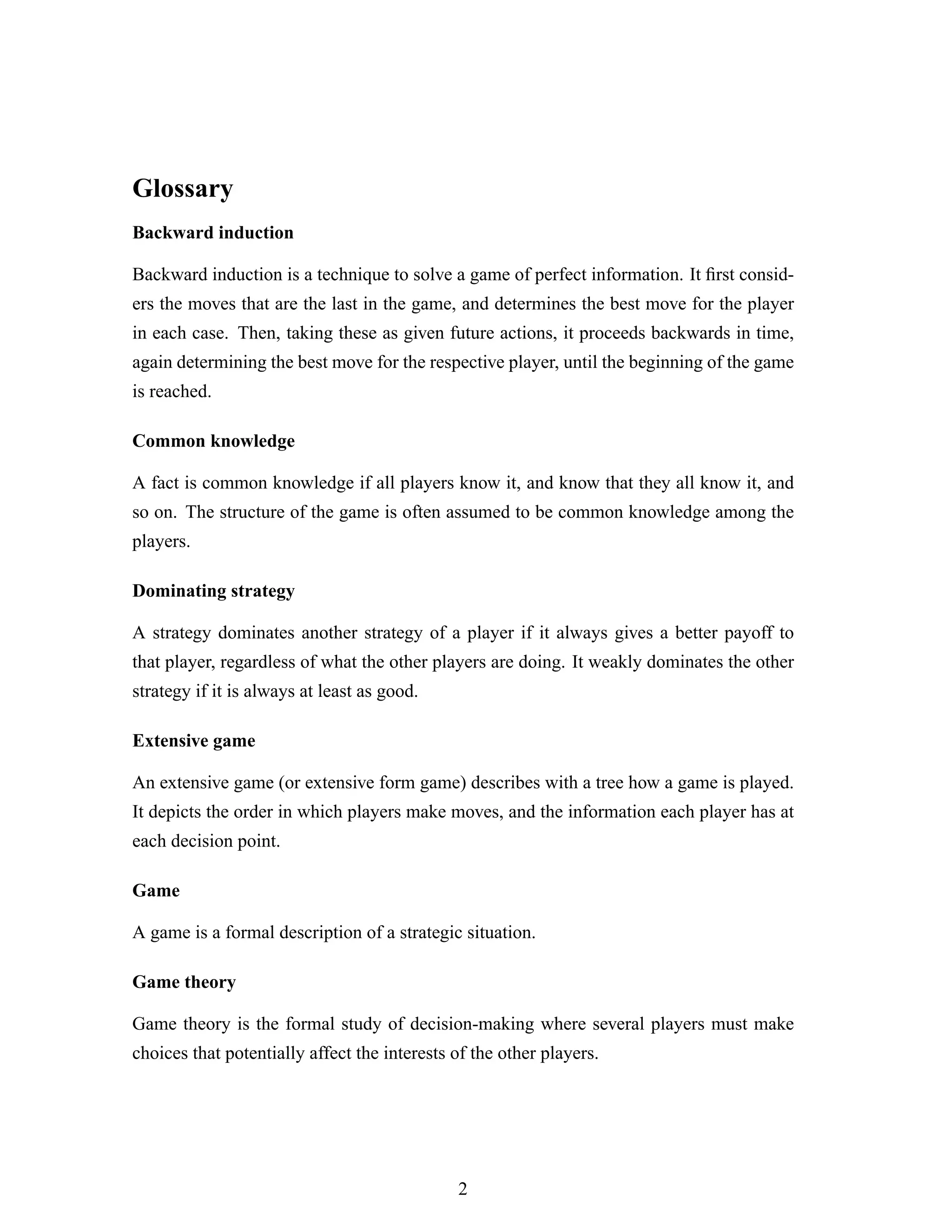 Glossary
Backward induction
Backward induction is a technique to solve a game of perfect information. It ﬁrst consid-
ers the moves that are the last in the game, and determines the best move for the player
in each case. Then, taking these as given future actions, it proceeds backwards in time,
again determining the best move for the respective player, until the beginning of the game
is reached.
Common knowledge
A fact is common knowledge if all players know it, and know that they all know it, and
so on. The structure of the game is often assumed to be common knowledge among the
players.
Dominating strategy
A strategy dominates another strategy of a player if it always gives a better payoff to
that player, regardless of what the other players are doing. It weakly dominates the other
strategy if it is always at least as good.
Extensive game
An extensive game (or extensive form game) describes with a tree how a game is played.
It depicts the order in which players make moves, and the information each player has at
each decision point.
Game
A game is a formal description of a strategic situation.
Game theory
Game theory is the formal study of decision-making where several players must make
choices that potentially affect the interests of the other players.
2
 