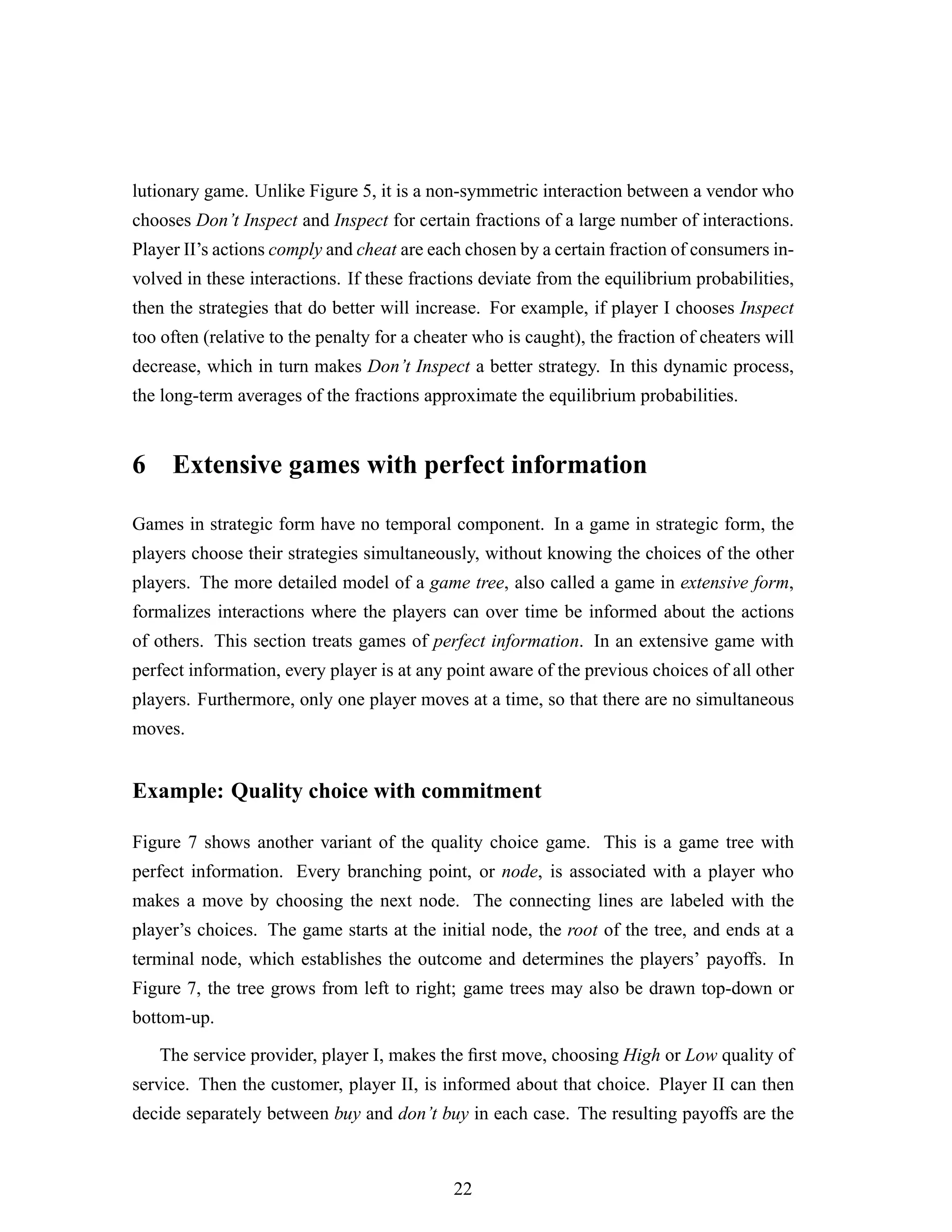 lutionary game. Unlike Figure 5, it is a non-symmetric interaction between a vendor who
chooses Don’t Inspect and Inspect for certain fractions of a large number of interactions.
Player II’s actions comply and cheat are each chosen by a certain fraction of consumers in-
volved in these interactions. If these fractions deviate from the equilibrium probabilities,
then the strategies that do better will increase. For example, if player I chooses Inspect
too often (relative to the penalty for a cheater who is caught), the fraction of cheaters will
decrease, which in turn makes Don’t Inspect a better strategy. In this dynamic process,
the long-term averages of the fractions approximate the equilibrium probabilities.
6 Extensive games with perfect information
Games in strategic form have no temporal component. In a game in strategic form, the
players choose their strategies simultaneously, without knowing the choices of the other
players. The more detailed model of a game tree, also called a game in extensive form,
formalizes interactions where the players can over time be informed about the actions
of others. This section treats games of perfect information. In an extensive game with
perfect information, every player is at any point aware of the previous choices of all other
players. Furthermore, only one player moves at a time, so that there are no simultaneous
moves.
Example: Quality choice with commitment
Figure 7 shows another variant of the quality choice game. This is a game tree with
perfect information. Every branching point, or node, is associated with a player who
makes a move by choosing the next node. The connecting lines are labeled with the
player’s choices. The game starts at the initial node, the root of the tree, and ends at a
terminal node, which establishes the outcome and determines the players’ payoffs. In
Figure 7, the tree grows from left to right; game trees may also be drawn top-down or
bottom-up.
The service provider, player I, makes the ﬁrst move, choosing High or Low quality of
service. Then the customer, player II, is informed about that choice. Player II can then
decide separately between buy and don’t buy in each case. The resulting payoffs are the
22
 