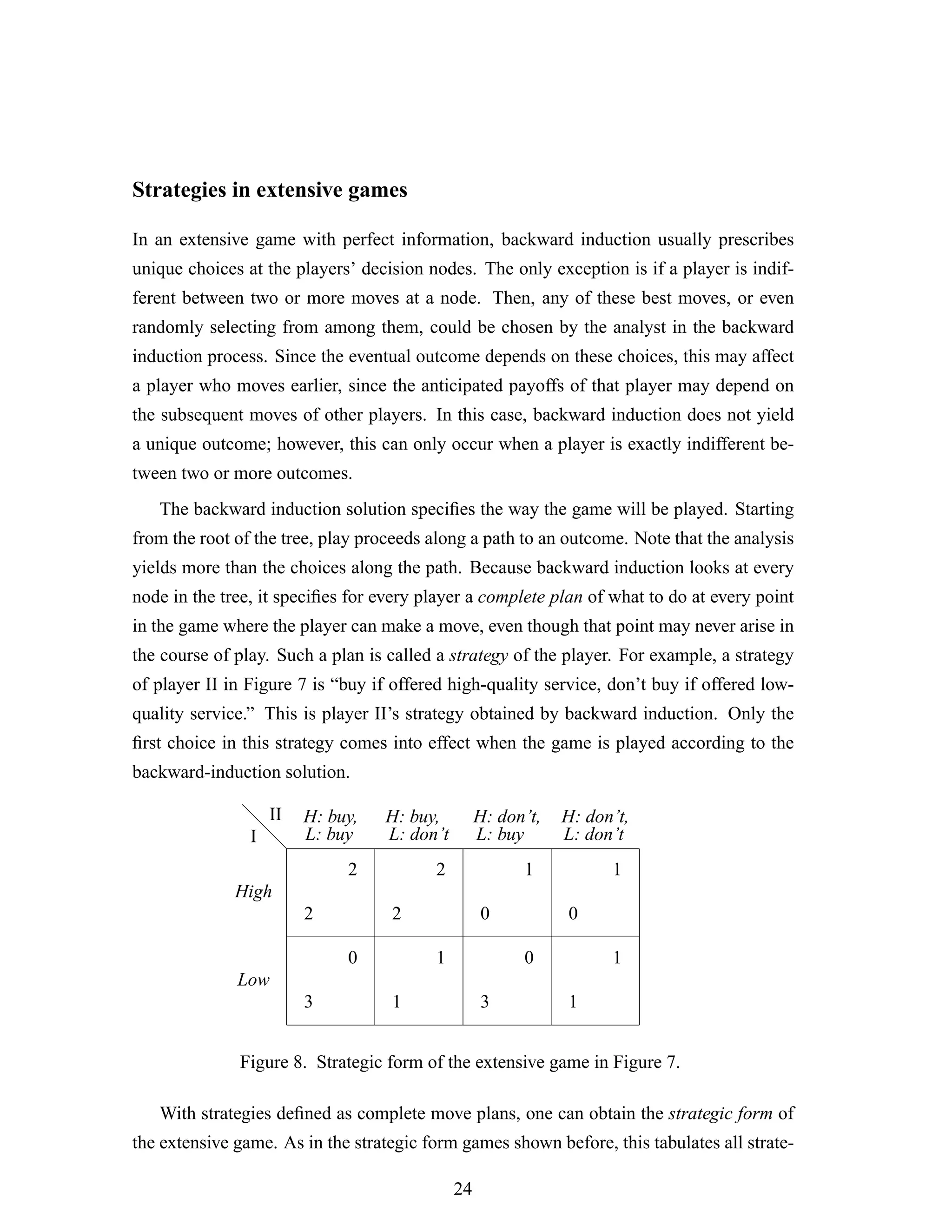 Strategies in extensive games
In an extensive game with perfect information, backward induction usually prescribes
unique choices at the players’ decision nodes. The only exception is if a player is indif-
ferent between two or more moves at a node. Then, any of these best moves, or even
randomly selecting from among them, could be chosen by the analyst in the backward
induction process. Since the eventual outcome depends on these choices, this may affect
a player who moves earlier, since the anticipated payoffs of that player may depend on
the subsequent moves of other players. In this case, backward induction does not yield
a unique outcome; however, this can only occur when a player is exactly indifferent be-
tween two or more outcomes.
The backward induction solution speciﬁes the way the game will be played. Starting
from the root of the tree, play proceeds along a path to an outcome. Note that the analysis
yields more than the choices along the path. Because backward induction looks at every
node in the tree, it speciﬁes for every player a complete plan of what to do at every point
in the game where the player can make a move, even though that point may never arise in
the course of play. Such a plan is called a strategy of the player. For example, a strategy
of player II in Figure 7 is “buy if offered high-quality service, don’t buy if offered low-
quality service.” This is player II’s strategy obtained by backward induction. Only the
ﬁrst choice in this strategy comes into effect when the game is played according to the
backward-induction solution.
d
d
d
2
2
3
0
2
2
1
1
0
1
3
0
0
1
1
1
I
II
High
Low
H: buy,
L: buy
H: buy,
L: don’t
H: don’t,
L: buy
H: don’t,
L: don’t
Figure 8. Strategic form of the extensive game in Figure 7.
With strategies deﬁned as complete move plans, one can obtain the strategic form of
the extensive game. As in the strategic form games shown before, this tabulates all strate-
24
 
