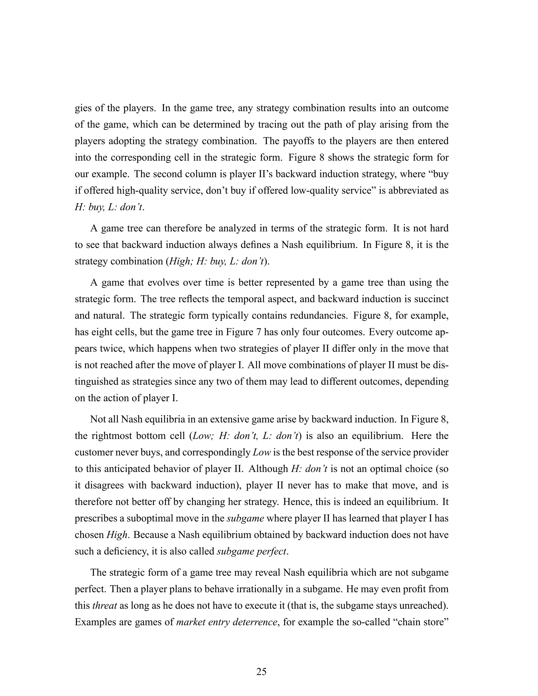 gies of the players. In the game tree, any strategy combination results into an outcome
of the game, which can be determined by tracing out the path of play arising from the
players adopting the strategy combination. The payoffs to the players are then entered
into the corresponding cell in the strategic form. Figure 8 shows the strategic form for
our example. The second column is player II’s backward induction strategy, where “buy
if offered high-quality service, don’t buy if offered low-quality service” is abbreviated as
H: buy, L: don’t.
A game tree can therefore be analyzed in terms of the strategic form. It is not hard
to see that backward induction always deﬁnes a Nash equilibrium. In Figure 8, it is the
strategy combination (High; H: buy, L: don’t).
A game that evolves over time is better represented by a game tree than using the
strategic form. The tree reﬂects the temporal aspect, and backward induction is succinct
and natural. The strategic form typically contains redundancies. Figure 8, for example,
has eight cells, but the game tree in Figure 7 has only four outcomes. Every outcome ap-
pears twice, which happens when two strategies of player II differ only in the move that
is not reached after the move of player I. All move combinations of player II must be dis-
tinguished as strategies since any two of them may lead to different outcomes, depending
on the action of player I.
Not all Nash equilibria in an extensive game arise by backward induction. In Figure 8,
the rightmost bottom cell (Low; H: don’t, L: don’t) is also an equilibrium. Here the
customer never buys, and correspondingly Low is the best response of the service provider
to this anticipated behavior of player II. Although H: don’t is not an optimal choice (so
it disagrees with backward induction), player II never has to make that move, and is
therefore not better off by changing her strategy. Hence, this is indeed an equilibrium. It
prescribes a suboptimal move in the subgame where player II has learned that player I has
chosen High. Because a Nash equilibrium obtained by backward induction does not have
such a deﬁciency, it is also called subgame perfect.
The strategic form of a game tree may reveal Nash equilibria which are not subgame
perfect. Then a player plans to behave irrationally in a subgame. He may even proﬁt from
this threat as long as he does not have to execute it (that is, the subgame stays unreached).
Examples are games of market entry deterrence, for example the so-called “chain store”
25
 