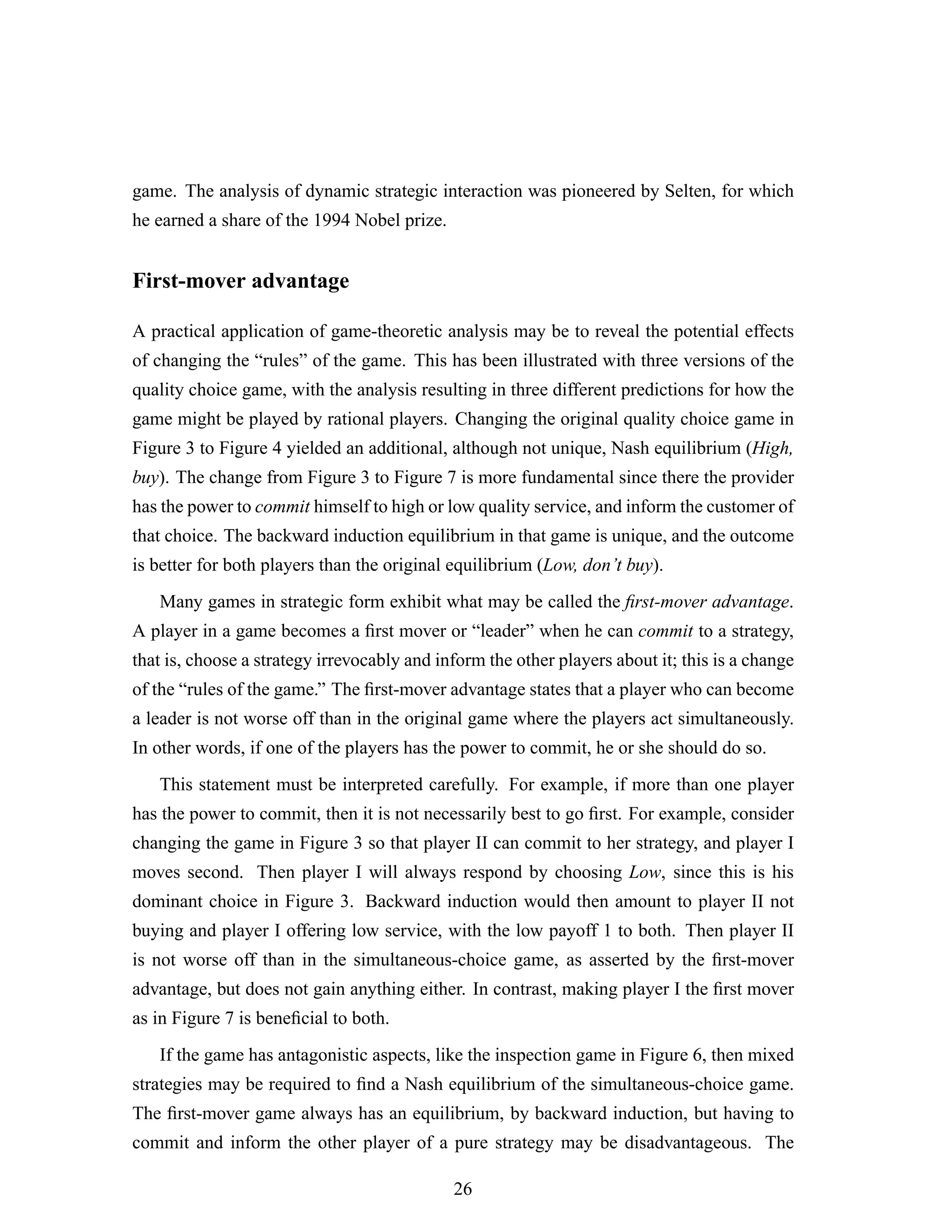 game. The analysis of dynamic strategic interaction was pioneered by Selten, for which
he earned a share of the 1994 Nobel prize.
First-mover advantage
A practical application of game-theoretic analysis may be to reveal the potential effects
of changing the “rules” of the game. This has been illustrated with three versions of the
quality choice game, with the analysis resulting in three different predictions for how the
game might be played by rational players. Changing the original quality choice game in
Figure 3 to Figure 4 yielded an additional, although not unique, Nash equilibrium (High,
buy). The change from Figure 3 to Figure 7 is more fundamental since there the provider
has the power to commit himself to high or low quality service, and inform the customer of
that choice. The backward induction equilibrium in that game is unique, and the outcome
is better for both players than the original equilibrium (Low, don’t buy).
Many games in strategic form exhibit what may be called the ﬁrst-mover advantage.
A player in a game becomes a ﬁrst mover or “leader” when he can commit to a strategy,
that is, choose a strategy irrevocably and inform the other players about it; this is a change
of the “rules of the game.” The ﬁrst-mover advantage states that a player who can become
a leader is not worse off than in the original game where the players act simultaneously.
In other words, if one of the players has the power to commit, he or she should do so.
This statement must be interpreted carefully. For example, if more than one player
has the power to commit, then it is not necessarily best to go ﬁrst. For example, consider
changing the game in Figure 3 so that player II can commit to her strategy, and player I
moves second. Then player I will always respond by choosing Low, since this is his
dominant choice in Figure 3. Backward induction would then amount to player II not
buying and player I offering low service, with the low payoff 1 to both. Then player II
is not worse off than in the simultaneous-choice game, as asserted by the ﬁrst-mover
advantage, but does not gain anything either. In contrast, making player I the ﬁrst mover
as in Figure 7 is beneﬁcial to both.
If the game has antagonistic aspects, like the inspection game in Figure 6, then mixed
strategies may be required to ﬁnd a Nash equilibrium of the simultaneous-choice game.
The ﬁrst-mover game always has an equilibrium, by backward induction, but having to
commit and inform the other player of a pure strategy may be disadvantageous. The
26
 