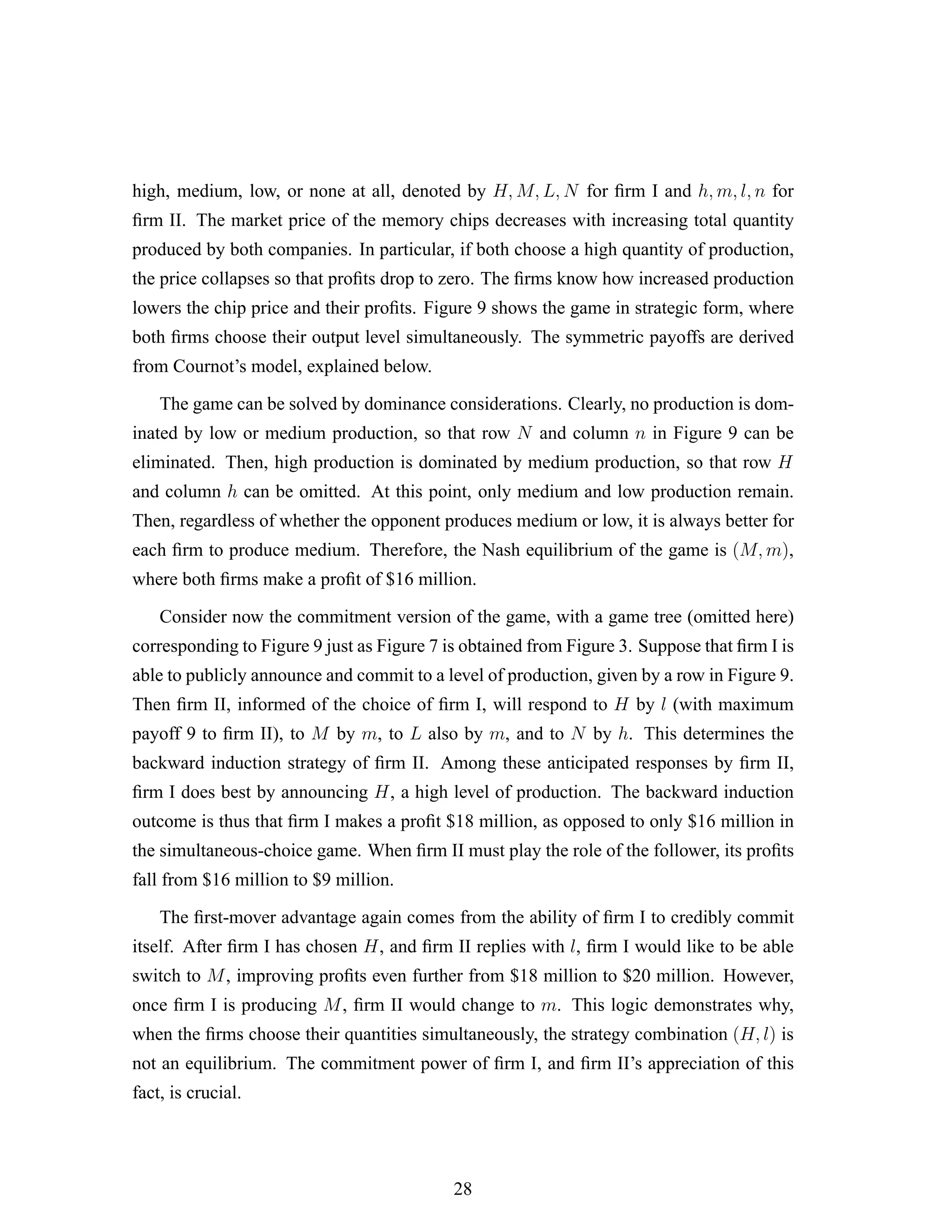 high, medium, low, or none at all, denoted by H, M, L, N for ﬁrm I and h, m, l, n for
ﬁrm II. The market price of the memory chips decreases with increasing total quantity
produced by both companies. In particular, if both choose a high quantity of production,
the price collapses so that proﬁts drop to zero. The ﬁrms know how increased production
lowers the chip price and their proﬁts. Figure 9 shows the game in strategic form, where
both ﬁrms choose their output level simultaneously. The symmetric payoffs are derived
from Cournot’s model, explained below.
The game can be solved by dominance considerations. Clearly, no production is dom-
inated by low or medium production, so that row N and column n in Figure 9 can be
eliminated. Then, high production is dominated by medium production, so that row H
and column h can be omitted. At this point, only medium and low production remain.
Then, regardless of whether the opponent produces medium or low, it is always better for
each ﬁrm to produce medium. Therefore, the Nash equilibrium of the game is (M, m),
where both ﬁrms make a proﬁt of $16 million.
Consider now the commitment version of the game, with a game tree (omitted here)
corresponding to Figure 9 just as Figure 7 is obtained from Figure 3. Suppose that ﬁrm I is
able to publicly announce and commit to a level of production, given by a row in Figure 9.
Then ﬁrm II, informed of the choice of ﬁrm I, will respond to H by l (with maximum
payoff 9 to ﬁrm II), to M by m, to L also by m, and to N by h. This determines the
backward induction strategy of ﬁrm II. Among these anticipated responses by ﬁrm II,
ﬁrm I does best by announcing H, a high level of production. The backward induction
outcome is thus that ﬁrm I makes a proﬁt $18 million, as opposed to only $16 million in
the simultaneous-choice game. When ﬁrm II must play the role of the follower, its proﬁts
fall from $16 million to $9 million.
The ﬁrst-mover advantage again comes from the ability of ﬁrm I to credibly commit
itself. After ﬁrm I has chosen H, and ﬁrm II replies with l, ﬁrm I would like to be able
switch to M, improving proﬁts even further from $18 million to $20 million. However,
once ﬁrm I is producing M, ﬁrm II would change to m. This logic demonstrates why,
when the ﬁrms choose their quantities simultaneously, the strategy combination (H, l) is
not an equilibrium. The commitment power of ﬁrm I, and ﬁrm II’s appreciation of this
fact, is crucial.
28
 