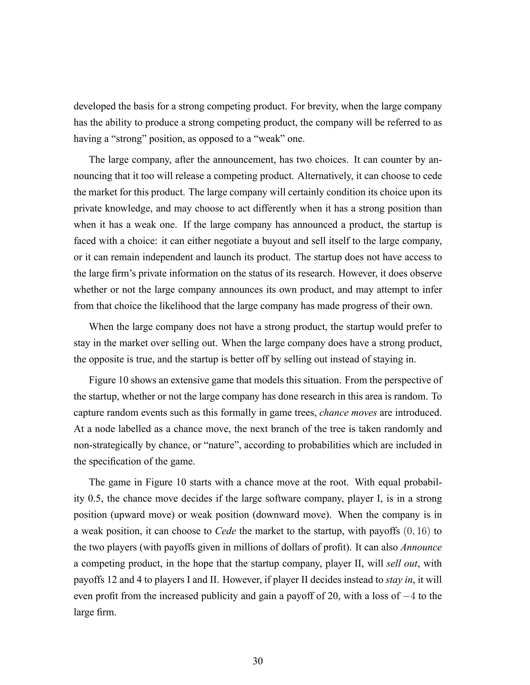 developed the basis for a strong competing product. For brevity, when the large company
has the ability to produce a strong competing product, the company will be referred to as
having a “strong” position, as opposed to a “weak” one.
The large company, after the announcement, has two choices. It can counter by an-
nouncing that it too will release a competing product. Alternatively, it can choose to cede
the market for this product. The large company will certainly condition its choice upon its
private knowledge, and may choose to act differently when it has a strong position than
when it has a weak one. If the large company has announced a product, the startup is
faced with a choice: it can either negotiate a buyout and sell itself to the large company,
or it can remain independent and launch its product. The startup does not have access to
the large ﬁrm’s private information on the status of its research. However, it does observe
whether or not the large company announces its own product, and may attempt to infer
from that choice the likelihood that the large company has made progress of their own.
When the large company does not have a strong product, the startup would prefer to
stay in the market over selling out. When the large company does have a strong product,
the opposite is true, and the startup is better off by selling out instead of staying in.
Figure 10 shows an extensive game that models this situation. From the perspective of
the startup, whether or not the large company has done research in this area is random. To
capture random events such as this formally in game trees, chance moves are introduced.
At a node labelled as a chance move, the next branch of the tree is taken randomly and
non-strategically by chance, or “nature”, according to probabilities which are included in
the speciﬁcation of the game.
The game in Figure 10 starts with a chance move at the root. With equal probabil-
ity 0.5, the chance move decides if the large software company, player I, is in a strong
position (upward move) or weak position (downward move). When the company is in
a weak position, it can choose to Cede the market to the startup, with payoffs (0, 16) to
the two players (with payoffs given in millions of dollars of proﬁt). It can also Announce
a competing product, in the hope that the startup company, player II, will sell out, with
payoffs 12 and 4 to players I and II. However, if player II decides instead to stay in, it will
even proﬁt from the increased publicity and gain a payoff of 20, with a loss of −4 to the
large ﬁrm.
30
 