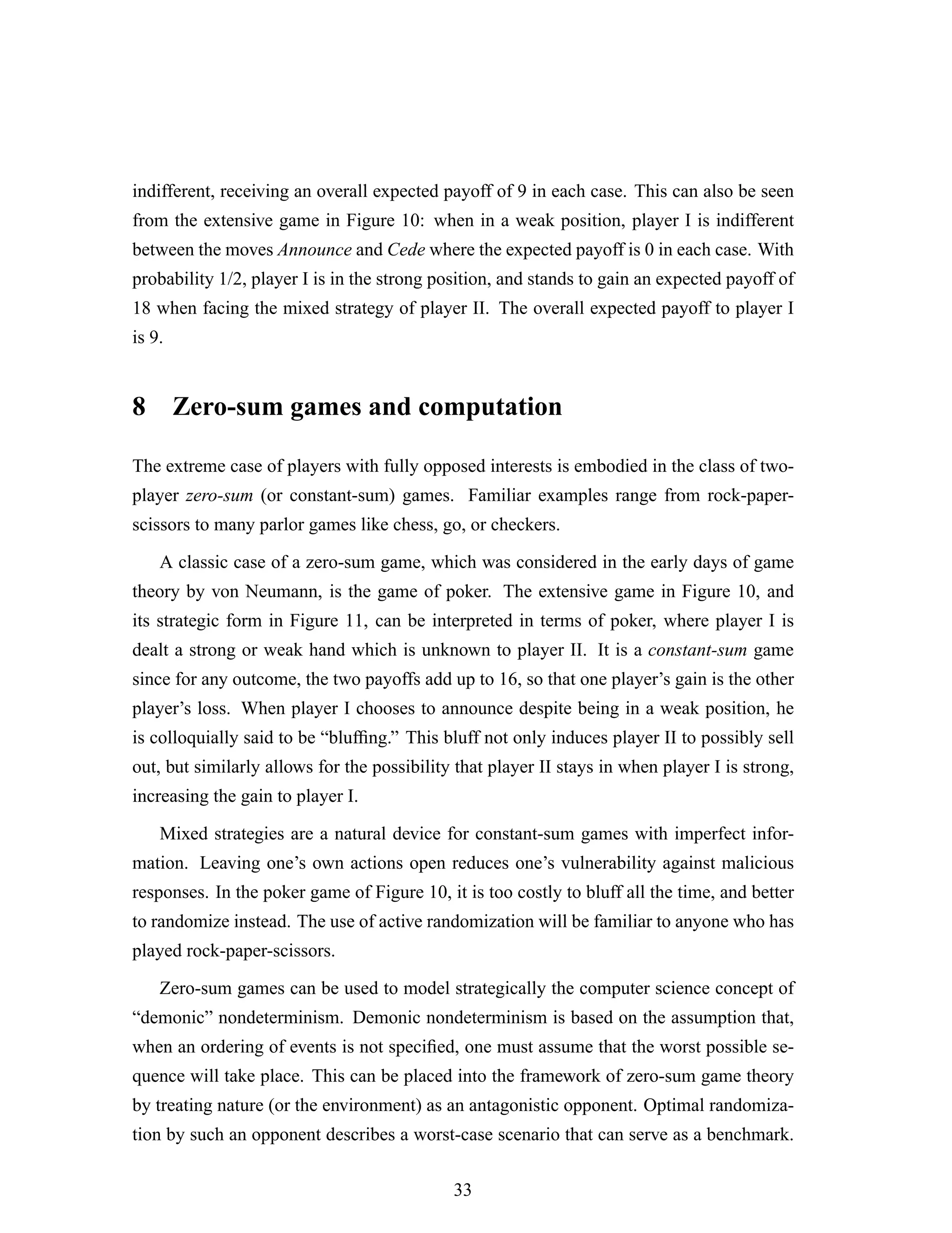 indifferent, receiving an overall expected payoff of 9 in each case. This can also be seen
from the extensive game in Figure 10: when in a weak position, player I is indifferent
between the moves Announce and Cede where the expected payoff is 0 in each case. With
probability 1/2, player I is in the strong position, and stands to gain an expected payoff of
18 when facing the mixed strategy of player II. The overall expected payoff to player I
is 9.
8 Zero-sum games and computation
The extreme case of players with fully opposed interests is embodied in the class of two-
player zero-sum (or constant-sum) games. Familiar examples range from rock-paper-
scissors to many parlor games like chess, go, or checkers.
A classic case of a zero-sum game, which was considered in the early days of game
theory by von Neumann, is the game of poker. The extensive game in Figure 10, and
its strategic form in Figure 11, can be interpreted in terms of poker, where player I is
dealt a strong or weak hand which is unknown to player II. It is a constant-sum game
since for any outcome, the two payoffs add up to 16, so that one player’s gain is the other
player’s loss. When player I chooses to announce despite being in a weak position, he
is colloquially said to be “blufﬁng.” This bluff not only induces player II to possibly sell
out, but similarly allows for the possibility that player II stays in when player I is strong,
increasing the gain to player I.
Mixed strategies are a natural device for constant-sum games with imperfect infor-
mation. Leaving one’s own actions open reduces one’s vulnerability against malicious
responses. In the poker game of Figure 10, it is too costly to bluff all the time, and better
to randomize instead. The use of active randomization will be familiar to anyone who has
played rock-paper-scissors.
Zero-sum games can be used to model strategically the computer science concept of
“demonic” nondeterminism. Demonic nondeterminism is based on the assumption that,
when an ordering of events is not speciﬁed, one must assume that the worst possible se-
quence will take place. This can be placed into the framework of zero-sum game theory
by treating nature (or the environment) as an antagonistic opponent. Optimal randomiza-
tion by such an opponent describes a worst-case scenario that can serve as a benchmark.
33
 